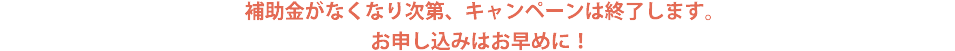 補助金がなくなり次第、キャンペーンは終了します。お申し込みはお早めに！